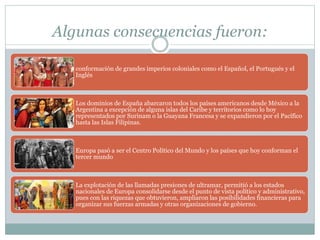 Algunas consecuencias fueron:
conformación de grandes imperios coloniales como el Español, el Portugués y el
Inglés
Los dominios de España abarcaron todos los países americanos desde México a la
Argentina a excepción de alguna islas del Caribe y territorios como lo hoy
representados por Surinam o la Guayana Francesa y se expandieron por el Pacífico
hasta las Islas Filipinas.
Europa pasó a ser el Centro Político del Mundo y los países que hoy conforman el
tercer mundo
La explotación de las llamadas presiones de ultramar, permitió a los estados
nacionales de Europa consolidarse desde el punto de vista político y administrativo,
pues con las riquezas que obtuvieron, ampliaron las posibilidades financieras para
organizar sus fuerzas armadas y otras organizaciones de gobierno.
 