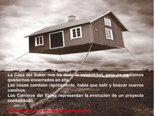 La Casa del Saber nos ha dado la estabilidad, pero no podíamos quedarnos encerrados en ella.Las cosas cambian rápidamente, había que salir y buscar nuevos caminos. Los Caminos del Saber representan la evolución de un proyecto consolidado.Bienvenidos a la evolución del Proyecto.