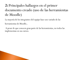 2: Principales hallazgos en el primer documento creado (uso de las herramientas de Moodle) La mayoría de los integrantes del equipo hace uso variado de las herramientas de Moodle .