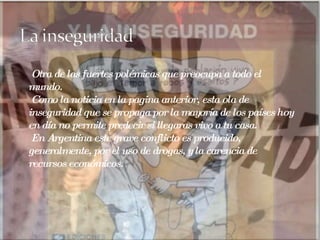 Otra de las fuertes polémicas que preocupa a todo el mundo. Como la noticia en la pagina anterior, esta ola de inseguridad que se propaga por la mayoría de los países hoy en día no permite predecir si llegaras vivo a tu casa. En Argentina este grave conflicto es producido, generalmente, por el uso de drogas, y la carencia de recursos económicos. 