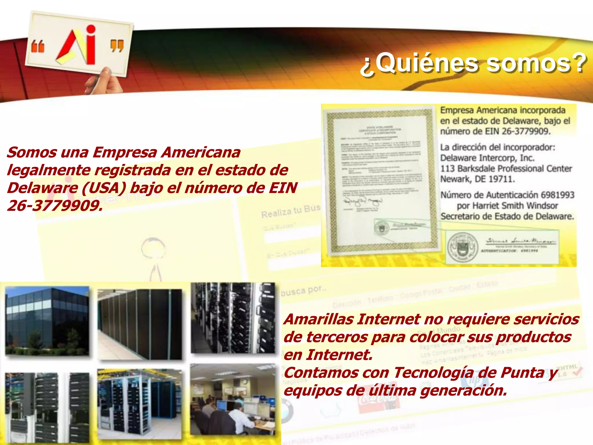 ¿Quiénes somos?Somos una Empresa Americana legalmente registrada en el estado de Delaware (USA) bajo el número de EIN 26-3779909.Amarillas Internet no requiere servicios de terceros para colocar sus productos en Internet.Contamos con Tecnología de Punta y equipos de última generación.