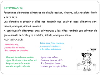 ACTIVIDADES:
Pondremos diferentes alimentos en el aula: azúcar, vinagre, sal, chocolate, limón
y peta zeta.
Les daremos a probar y ellos nos tendrán que decir si esos alimentos son:
dulces, amargos, ácidos, salados.
A continuación citaremos unas adivinanzas y los niños tendrán que adivinar de
que alimento se trata y si es dulce, salado, amargo o acido.
*ADIVINANZAS:
Blanquita soy,
y como dice mi vecina
útil siempre en la cocina
Fríos, muy fríos estamos,
y con nuestro sabores
a los niños animamos.
Después de haberme molido,
Agua hirviendo echan sobre mí.
La gente me bebe mucho
cuando no quiere dormir
Agrio es su sabor,
bastante dura su piel .
Y si lo quieres tomar,
tendrás que estrujarlo bien
 