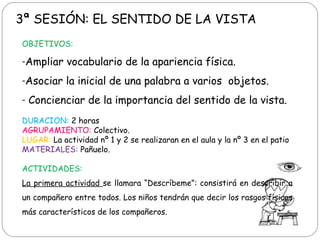3ª SESIÓN: EL SENTIDO DE LA VISTA
OBJETIVOS:
-Ampliar vocabulario de la apariencia física.
-Asociar la inicial de una palabra a varios objetos.
- Concienciar de la importancia del sentido de la vista.
DURACION: 2 horas
AGRUPAMIENTO: Colectivo.
LUGAR: La actividad nº 1 y 2 se realizaran en el aula y la nº 3 en el patio
MATERIALES: Pañuelo.
ACTIVIDADES:
La primera actividad se llamara “Descríbeme”: consistirá en describir a
un compañero entre todos. Los niños tendrán que decir los rasgos físicos
más característicos de los compañeros.
 