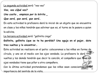 La segunda actividad será: “veo veo”
Veo, veo ¿Qué ves?
Una cosita , empieza por la letrita _
Que será, que será, que será…
En esta actividad la profesora dará la inicial de un objeto que se encuentre
en clase y los niños tendrán que adivinar que es, el turno se le pasara a quien
la adivine.
La tercera actividad será: “gallinita ciega”
Gallinita, gallinita ¿que se te ha perdido? Una aguja en el pajar, date
tres vueltas y lo encontrar…
Este actividad se realizara en el patio: colocaremos a los niños en forma de
círculo, y uno en el medio con los ojos vendado. La profesora le dará tres
vueltas y los demás tendrán que decir la canción, el compañero que lleve los
ojos vendados tiene que pillar a otro compañero.
Con la última actividad pretendemos que los niños sean conscientes de la
importancia del sentido de la vista.
 