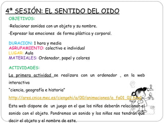 OBJETIVOS:
-Relacionar sonidos con un objeto y su nombre.
-Expresar las emociones de forma plástica y corporal.
DURACION: 1 hora y media
AGRUPAMIENTO: colectivo e individual
LUGAR: Aula
MATERIALES: Ordenador, papel y colores
ACTIVIDADES:
La primera actividad se realizara con un ordenador , en la web
interactiva
“ciencia, geografía e historia”
http://ares.cnice.mec.es/ciengehi/a/00/animaciones/a_fa01_02.html
Esta web dispone de un juego en el que los niños deberán relacionar el
sonido con el objeto. Pondremos un sonido y los niños nos tendrán que
decir el objeto y el nombre de este.
4ª SESIÓN: EL SENTIDO DEL OIDO
 