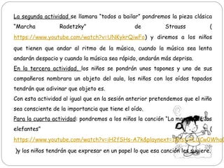 La segunda actividad se llamara “todos a bailar” pondremos la pieza clásica
“Marcha Radetzky” de Strauss (
https://www.youtube.com/watch?v=UNKykrQiwFo) y diremos a los niños
que tienen que andar al ritmo de la música, cuando la música sea lenta
andarán despacio y cuando la música sea rápido, andarán más deprisa.
En la tercera actividad, los niños se pondrán unos tapones y uno de sus
compañeros nombrara un objeto del aula, los niños con los oídos tapados
tendrán que adivinar que objeto es.
Con esta actividad al igual que en la sesión anterior pretendemos que el niño
sea consciente de la importancia que tiene el oído.
Para la cuarta actividad: pondremos a los niños la canción “La marcha de los
elefantes” (
https://www.youtube.com/watch?v=iH2fSHs-A7k&playnext=1&list=PLUCw0Wha0
)y los niños tendrán que expresar en un papel lo que esa canción les sugiere.
 