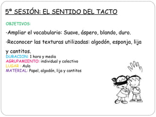 5ª SESIÓN: EL SENTIDO DEL TACTO
OBJETIVOS:
-Ampliar el vocabulario: Suave, áspero, blando, duro.
-Reconocer las texturas utilizadas: algodón, esponja, lija
y cantitos.
DURACION: 1 hora y media
AGRUPAMIENTO: individual y colectivo
LUGAR : Aula
MATERIAL: Papel, algodón, lija y cantitos
 