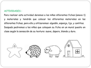 ACTIVIDADES :
Para realizar esta actividad daremos a los niños diferentes fichas (anexo 1)
y materiales y tendrán que colocar los diferentes materiales en las
diferentes fichas, para ello y utilizaremos: algodón, esponja, lija, y cantitos.
Después pediremos a los niños que coloquen su ficha en un mural puesto en
clase según la sensación de su textura: suave, áspero, blando y duro.
 