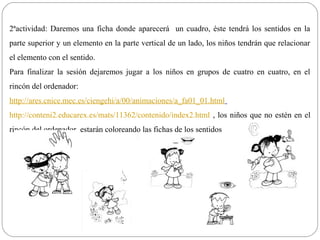2ªactividad: Daremos una ficha donde aparecerá un cuadro, éste tendrá los sentidos en la
parte superior y un elemento en la parte vertical de un lado, los niños tendrán que relacionar
el elemento con el sentido.
Para finalizar la sesión dejaremos jugar a los niños en grupos de cuatro en cuatro, en el
rincón del ordenador:
http://ares.cnice.mec.es/ciengehi/a/00/animaciones/a_fa01_01.html
http://conteni2.educarex.es/mats/11362/contenido/index2.html , los niños que no estén en el
rincón del ordenador, estarán coloreando las fichas de los sentidos
 