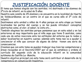 JUSTIFICACIÓN DOCENTE
El tema que hemos elegido son los sentidos; irá destinado a los alumnos de
2ºciclo de infantil, en la edad de 5 años.
Nuestra aula consta de 25 alumnos y se encuentra en la localidad de Huerta
de Valdecarábanos; es un centro en el que se cursa sólo el 2º ciclo de
infantil.
Destinamos esta unidad a niños de 4 años porque en esta etapa ya tienen
localizadas las partes del cuerpo y se les puede introducir conceptos
abstractos como, el olor, el sabor, la vista etc...
También elegimos los sentidos porque pensamos que en esta edad y en las
anteriores es muy importante que el niño sepa que tiene 5 sentidos, como
cada uno de estos reacciona ante los estímulos del entorno que le rodea y
saber localizarlos en nuestro cuerpo; además este tema nos va a ayudar a
concienciar al niño que carecer de alguno de éstos tienen una serie de
consecuencias.
Creemos que con este tema se pueden trabajar muy bien las competencias y
áreas recogidas en el Decreto/2007 por el que se establece y ordena el
currículo del segundo ciclo de la educación infantil en la comunidad
autónoma de Castilla La- Mancha.
Nuestro objetivo principal con este tema será contribuir al desarrollo de la
competencia en comunicación lingüística.
 