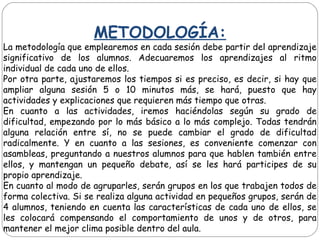 METODOLOGÍA:
La metodología que emplearemos en cada sesión debe partir del aprendizaje
significativo de los alumnos. Adecuaremos los aprendizajes al ritmo
individual de cada uno de ellos.
Por otra parte, ajustaremos los tiempos si es preciso, es decir, si hay que
ampliar alguna sesión 5 o 10 minutos más, se hará, puesto que hay
actividades y explicaciones que requieren más tiempo que otras.
En cuanto a las actividades, iremos haciéndolas según su grado de
dificultad, empezando por lo más básico a lo más complejo. Todas tendrán
alguna relación entre sí, no se puede cambiar el grado de dificultad
radicalmente. Y en cuanto a las sesiones, es conveniente comenzar con
asambleas, preguntando a nuestros alumnos para que hablen también entre
ellos, y mantengan un pequeño debate, así se les hará participes de su
propio aprendizaje.
En cuanto al modo de agruparles, serán grupos en los que trabajen todos de
forma colectiva. Si se realiza alguna actividad en pequeños grupos, serán de
4 alumnos, teniendo en cuenta las características de cada uno de ellos, se
les colocará compensando el comportamiento de unos y de otros, para
mantener el mejor clima posible dentro del aula.
 