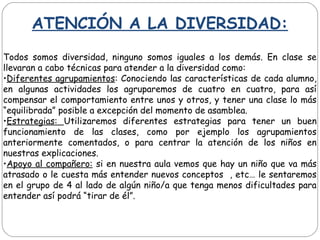ATENCIÓN A LA DIVERSIDAD:
Todos somos diversidad, ninguno somos iguales a los demás. En clase se
llevaran a cabo técnicas para atender a la diversidad como:
•Diferentes agrupamientos: Conociendo las características de cada alumno,
en algunas actividades los agruparemos de cuatro en cuatro, para así
compensar el comportamiento entre unos y otros, y tener una clase lo más
“equilibrada” posible a excepción del momento de asamblea.
•Estrategias: Utilizaremos diferentes estrategias para tener un buen
funcionamiento de las clases, como por ejemplo los agrupamientos
anteriormente comentados, o para centrar la atención de los niños en
nuestras explicaciones.
•Apoyo al compañero: si en nuestra aula vemos que hay un niño que va más
atrasado o le cuesta más entender nuevos conceptos , etc… le sentaremos
en el grupo de 4 al lado de algún niño/a que tenga menos dificultades para
entender así podrá “tirar de él”.
 
