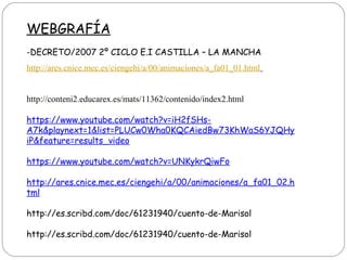 WEBGRAFÍA
-DECRETO/2007 2º CICLO E.I CASTILLA – LA MANCHA
http://ares.cnice.mec.es/ciengehi/a/00/animaciones/a_fa01_01.html
http://conteni2.educarex.es/mats/11362/contenido/index2.html
https://www.youtube.com/watch?v=iH2fSHs-
A7k&playnext=1&list=PLUCw0Wha0KQCAiedBw73KhWaS6YJQHy
iP&feature=results_video
https://www.youtube.com/watch?v=UNKykrQiwFo
http://ares.cnice.mec.es/ciengehi/a/00/animaciones/a_fa01_02.h
tml
http://es.scribd.com/doc/61231940/cuento-de-Marisol
http://es.scribd.com/doc/61231940/cuento-de-Marisol
 