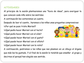 ACTIVIDADES:
Al principio de la sesión plantearemos una “lluvia de ideas”, para averiguar lo
que conocen cada niño sobre los sentidos.
A continuación les contaremos un cuento.
Después de leer el cuento , haremos a los niños unas preguntas comprensivas:
•¿Por qué se puso triste Marisol?
•¿Qué podía hacer Marisol con el tacto?
•¿Qué podía hacer Marisol con el oído?
•¿Qué puede hacer Marisol con el gusto?
•¿Qué puede hacer Marisol con el olfato?
•¿Qué puede hacer Marisol con la vista?
A continuación, pediremos a los niños que nos plasmen en un dibujo el órgano
que más les ha gustado. Y al final de la sesión lo tendrán que enseñar al grupo y
decirnos el porqué han elegido ese sentido.
 