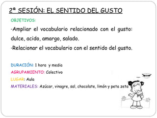 2ª SESIÓN: EL SENTIDO DEL GUSTO
OBJETIVOS:
-Ampliar el vocabulario relacionado con el gusto:
dulce, acido, amargo, salado.
-Relacionar el vocabulario con el sentido del gusto.
DURACIÓN: 1 hora y media
AGRUPAMIENTO: Colectivo
LUGAR: Aula
MATERIALES: Azúcar, vinagre, sal, chocolate, limón y peta zeta
 