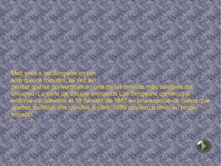 Matt creó a los Simpson en tan  sólo quince minutos, tal vez sin  pensar que se convertirían en una de las familias más célebres del universo. La serie de dibujos animados Los Simpsons comenzó a emitirse inicialmente el 19 de abril de 1987 en una especie de cortos que apenas duraban dos minutos.A partir 1989 empezó a tener su propio espacio. 
