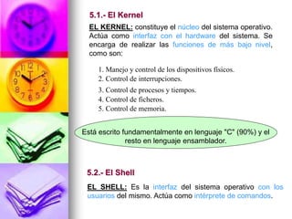 EL KERNEL: constituye el núcleo del sistema operativo.
Actúa como interfaz con el hardware del sistema. Se
encarga de realizar las funciones de más bajo nivel,
como son:
1. Manejo y control de los dispositivos físicos.
2. Control de interrupciones.
3. Control de procesos y tiempos.
4. Control de ficheros.
5. Control de memoria.
Está escrito fundamentalmente en lenguaje "C" (90%) y el
resto en lenguaje ensamblador.
EL SHELL: Es la interfaz del sistema operativo con los
usuarios del mismo. Actúa como intérprete de comandos.
5.1.- El Kernel
5.2.- El Shell
 