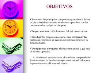 OBJETIVOS
Reconocer los principales componentes y analizar la forma
en que trabaja internamente los sistemas operativos con los
que cuentan los equipos de cómputo.
Proporcionar una visión funcional del sistema operativo.
Introducir los conceptos necesarios para comprender las
partes que componen, en general, un sistema operativo y su
funcionamiento.
Dar respuestas a preguntas básicas como: qué es y qué hace
un sistema operativo.
Al término del presente curso, el estudiante comprenderá el
funcionamiento de los sistemas operativos centralizados para
lograr un uso más eficiente del mismo.
 