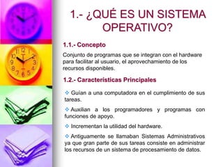  Guían a una computadora en el cumplimiento de sus
tareas.
 Auxilian a los programadores y programas con
funciones de apoyo.
 Incrementan la utilidad del hardware.
 Antiguamente se llamaban Sistemas Administrativos
ya que gran parte de sus tareas consiste en administrar
los recursos de un sistema de procesamiento de datos.
1.- ¿QUÉ ES UN SISTEMA
OPERATIVO?
Conjunto de programas que se integran con el hardware
para facilitar al usuario, el aprovechamiento de los
recursos disponibles.
1.1.- Concepto
1.2.- Características Principales
 