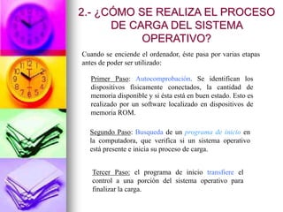 Cuando se enciende el ordenador, éste pasa por varias etapas
antes de poder ser utilizado:
Primer Paso: Autocomprobación. Se identifican los
dispositivos físicamente conectados, la cantidad de
memoria disponible y si ésta está en buen estado. Esto es
realizado por un software localizado en dispositivos de
memoria ROM.
Segundo Paso: Busqueda de un programa de inicio en
la computadora, que verifica si un sistema operativo
está presente e inicia su proceso de carga.
Tercer Paso: el programa de inicio transfiere el
control a una porción del sistema operativo para
finalizar la carga.
2.- ¿CÓMO SE REALIZA EL PROCESO
DE CARGA DEL SISTEMA
OPERATIVO?
 