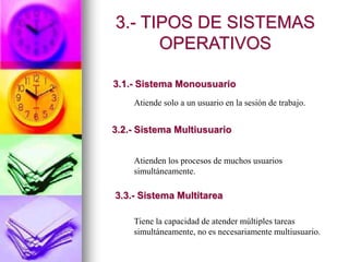 Atiende solo a un usuario en la sesión de trabajo.
Atienden los procesos de muchos usuarios
simultáneamente.
Tiene la capacidad de atender múltiples tareas
simultáneamente, no es necesariamente multiusuario.
3.- TIPOS DE SISTEMAS
OPERATIVOS
3.1.- Sistema Monousuario
3.2.- Sistema Multiusuario
3.3.- Sistema Multitarea
 