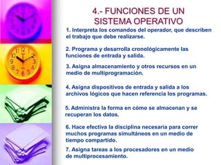 1. Interpreta los comandos del operador, que describen
el trabajo que debe realizarse.
2. Programa y desarrolla cronológicamente las
funciones de entrada y salida.
3. Asigna almacenamiento y otros recursos en un
medio de multiprogramación.
4. Asigna dispositivos de entrada y salida a los
archivos lógicos que hacen referencia los programas.
5. Administra la forma en cómo se almacenan y se
recuperan los datos.
6. Hace efectiva la disciplina necesaria para correr
muchos programas simultáneos en un medio de
tiempo compartido.
7. Asigna tareas a los procesadores en un medio
de multiprocesamiento.
4.- FUNCIONES DE UN
SISTEMA OPERATIVO
 