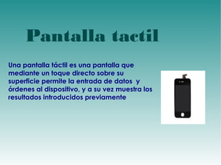d 
Pantalla tactil 
Una pantalla táctil es una pantalla que 
mediante un toque directo sobre su 
superficie permite la entrada de datos y 
órdenes al dispositivo, y a su vez muestra los 
resultados introducidos previamente 
 