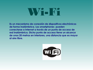 Wi-Fi 
Es un mecanismo de conexión de dispositivos electrónicos 
de forma inalámbrica. Los smartphones pueden 
conectarse a Internet a través de un punto de acceso de 
red inalámbrica. Dicho punto de acceso tiene un alcance 
de unos 20 metros en interiores, una distancia que es mayor 
al aire libre. 
 