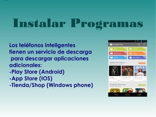 d 
Instalar Programas 
Los teléfonos inteligentes 
tienen un servicio de descarga 
para descargar aplicaciones 
adicionales: 
-Play Store (Android) 
-App Store (IOS) 
-Tienda/Shop (Windows phone) 
 