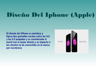 Diseño Del Iphone (Apple) 
El diseño del iPhone es metalico y 
ligero.Sus pantallas oscilan entre las 4.5 
y las 5.5 pulgadas y es considerado el 
movil con el mejor diseño y su impacto a 
los clientes lo ha convertido en la marca 
por excelencia 
 