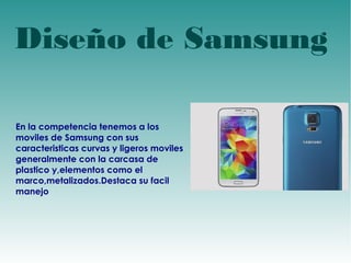 Diseño de Samsung 
En la competencia tenemos a los 
moviles de Samsung con sus 
caracteristicas curvas y ligeros moviles 
generalmente con la carcasa de 
plastico y,elementos como el 
marco,metalizados.Destaca su facil 
manejo 
 