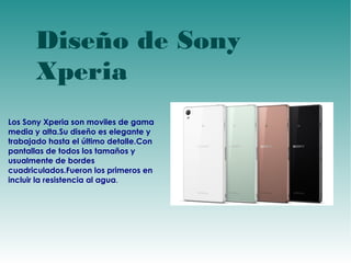 Diseño de Sony 
Xperia 
Los Sony Xperia son moviles de gama 
media y alta.Su diseño es elegante y 
trabajado hasta el último detalle.Con 
pantallas de todos los tamaños y 
usualmente de bordes 
cuadriculados.Fueron los primeros en 
incluir la resistencia al agua. 
 