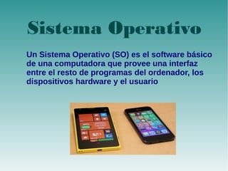 Sistema Operativo 
Sistema Operativo 
Un Sistema Operativo (SO) es el software básico 
de una computadora que provee una interfaz 
entre el resto de programas del ordenador, los 
dispositivos hardware y el usuario 
 