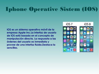 Iphone Operative Sistem (IOS) 
IOS es un sistema operativo móvil de la 
empresa Apple Inc.La interfaz de usuario 
de iOS está basada en el concepto de 
manipulación directa. La respuesta a las 
órdenes del usuario es inmediata y 
provee de una interfaz fluida.Destaca la 
sencillez. 
 