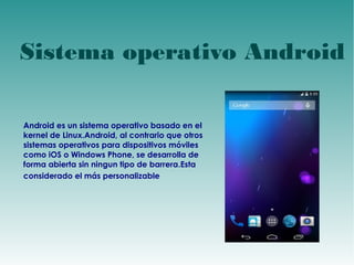 Sistema operativo Android 
Android es un sistema operativo basado en el 
kernel de Linux.Android, al contrario que otros 
sistemas operativos para dispositivos móviles 
como iOS o Windows Phone, se desarrolla de 
forma abierta sin ningun tipo de barrera.Esta 
considerado el más personalizable 
 