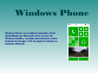 Windows Phone 
Windows Phone es un sistema operativo móvil 
desarrollado por Microsoft como sucesor de 
Windows Mobile.¡. Compite directamente contra 
Android de Google e iOS de Apple.Su interfaz es 
bastante diferente 
 