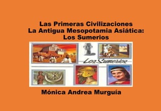 Las Primeras Civilizaciones
La Antigua Mesopotamia Asiática:
Los Sumerios
Mónica Andrea Murguía
 