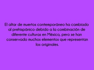 El altar de muertos contemporáneo ha cambiado
al prehispánico debido a la combinación de
diferente culturas en México, pero se han
conservado muchos elementos que representan
los originales.
 