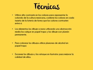 Técnicas
•  Utilice alto contraste en los colores para representar lo
colorido de la cultura mexicana, combine los colores en cada
tarjeta de la lotería de forma que los colores contrasten
entre si.
•  Los elementos los dibuje a mano utilizando una abstracción
media los calque en papel trapo y los dibuje con plumón
permanente.
•  Para colorear los dibujos utilice plumones de alcohol en
papel trapo
•  Escanee los dibujos y los retoque en ilustrator para mejorar la
calidad de ellos.
	
  
	
  
 