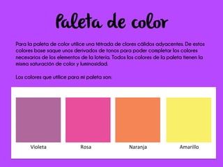 Paleta de color
Para la paleta de color utilice una tétrada de clores cálidos adyacentes. De estos
colores base saque unos derivados de tonos para poder completar los colores
necesarios de los elementos de la lotería. Todos los colores de la paleta tienen la
misma saturación de color y luminosidad.
Los colores que utilice para mi paleta son:
	
  	
  	
  	
  	
  	
  	
  	
  	
  Violeta	
  	
  	
  	
  	
  	
  	
  	
  	
  	
  	
  	
  	
  	
  	
  	
  	
  	
  	
  	
  	
  	
  	
  	
  	
  	
  	
  Rosa	
  	
  	
  	
  	
  	
  	
  	
  	
  	
  	
  	
  	
  	
  	
  	
  	
  	
  	
  	
  	
  	
  	
  	
  	
  	
  	
  	
  	
  	
  Naranja	
  	
  	
  	
  	
  	
  	
  	
  	
  	
  	
  	
  	
  	
  	
  	
  	
  	
  	
  	
  	
  	
  	
  	
  	
  	
  Amarillo	
  
 