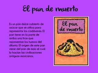 El pan de muerto
Es un pan dulce cubierto de
azúcar que se utiliza para
representar los cadáveres. El
pan tiene en la parte de
arriba una tiras que
representan los huesos del
difunto. El origen de este pan
viene del pan de maíz el cual
lo hacían las civilizaciones
antiguas mexicanas.
 