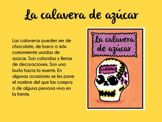 La calavera de azúcar
Las calaveras pueden ser de
chocolate, de barro o más
comúnmente usadas de
azúcar. Son coloridas y llenas
de decoraciones. Son una
burla hacia la muerte. En
algunas ocasiones se les pone
el nombre del que las compra
o de alguna persona viva en
la frente.
 