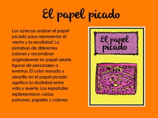 El papel picado
Los aztecas usaban el papel
picado para representar el
viento y la movilidad. Lo
pintaban de diferentes
colores y recortaban
originalmente en papel amate
figuras de personajes o
eventos. El color morado y
amarillo en el papel picado
significa la dualidad entre
vida y muerte. Los españoles
implementaron varios
patrones, papeles y colores.
 