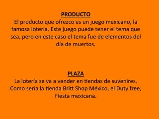  	
  
PRODUCTO	
  
El	
  producto	
  que	
  ofrezco	
  es	
  un	
  juego	
  mexicano,	
  la	
  
famosa	
  lotería.	
  Este	
  juego	
  puede	
  tener	
  el	
  tema	
  que	
  
sea,	
  pero	
  en	
  este	
  caso	
  el	
  tema	
  fue	
  de	
  elementos	
  del	
  
día	
  de	
  muertos.	
  	
  
	
  
	
  
	
  
PLAZA	
  
La	
  lotería	
  se	
  va	
  a	
  vender	
  en	
  Cendas	
  de	
  suvenires.	
  
Como	
  sería	
  la	
  Cenda	
  BriF	
  Shop	
  México,	
  el	
  Duty	
  free,	
  
Fiesta	
  mexicana.	
  	
  
	
  	
  
 
