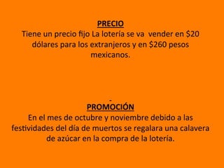 PRECIO	
  
Tiene	
  un	
  precio	
  ﬁjo	
  La	
  lotería	
  se	
  va	
  	
  vender	
  en	
  $20	
  
dólares	
  para	
  los	
  extranjeros	
  y	
  en	
  $260	
  pesos	
  	
  
mexicanos.	
  
	
  
	
  
	
  
	
  	
  
PROMOCIÓN	
  
En	
  el	
  mes	
  de	
  octubre	
  y	
  noviembre	
  debido	
  a	
  las	
  
fesCvidades	
  del	
  día	
  de	
  muertos	
  se	
  regalara	
  una	
  calavera	
  
de	
  azúcar	
  en	
  la	
  compra	
  de	
  la	
  lotería.	
  
 