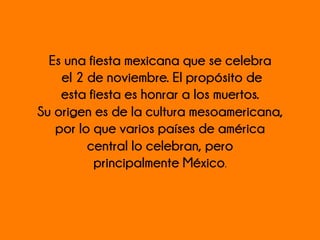 Es una fiesta mexicana que se celebra
el 2 de noviembre. El propósito de
esta fiesta es honrar a los muertos.
Su origen es de la cultura mesoamericana,
por lo que varios países de américa
central lo celebran, pero
principalmente México. 	
  
	
  
 