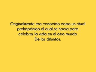 Originalmente era conocido como un ritual
prehispánico el cuál se hacia para
celebrar la vida en el otro mundo
De los difuntos.
 