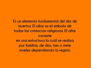 Es un elemento fundamental del día de
muertos. El altar es el símbolo de
todas las creencias religiosas. El altar
consiste
en una estructura la cuál se realiza
por familias, de dos, tres o siete
niveles dependiendo la región.
 