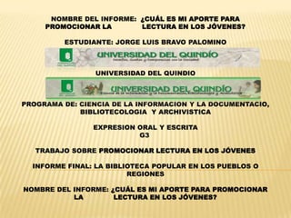 NOMBRE DEL INFORME: ¿CUÁL ES MI APORTE PARA
     PROMOCIONAR LA       LECTURA EN LOS JÓVENES?

         ESTUDIANTE: JORGE LUIS BRAVO PALOMINO



                 UNIVERSIDAD DEL QUINDIO



PROGRAMA DE: CIENCIA DE LA INFORMACION Y LA DOCUMENTACIO,
             BIBLIOTECOLOGIA Y ARCHIVISTICA

                EXPRESION ORAL Y ESCRITA
                          G3

   TRABAJO SOBRE PROMOCIONAR LECTURA EN LOS JÓVENES

  INFORME FINAL: LA BIBLIOTECA POPULAR EN LOS PUEBLOS O
                         REGIONES

NOMBRE DEL INFORME: ¿CUÁL ES MI APORTE PARA PROMOCIONAR
           LA        LECTURA EN LOS JÓVENES?
 