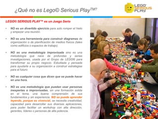 LEGO® SERIOUS PLAY™ es un Juego Serio
• NO es un divertido ejercicio para solo romper el hielo
y empezar una reunión.
• NO es una herramienta para construir diagramas de
organización o de planificación de medios físicos (tales
como edificios o espacios de trabajo).
• NO es una metodología improvisada sino es una
metodología que nace de profundas y serias
investigaciones, usada por el Grupo de LEGO® para
transformar su propio negocio. Estudiada y pensada
para ayudarle a su organización a construir estrategias
para el futuro.
• NO es cualquier cosa que dicen que se puede hacer
en una hora.
• NO es una metodología que puedan usar personas
inexpertas o improvisadas, sin una formación solida
en el tema, una buena comprensión de sus
fundamentos y sin experiencia. NO se puede aprender
leyendo, porque es vivencial, se necesita creatividad,
capacidad para desarrollar sus diversas aplicaciones,
para poder facilitar un workshop con alta dirección,
gerentes, líderes o personas de alta potencia.
¿Qué no es Lego© Serious PlayTM?
 